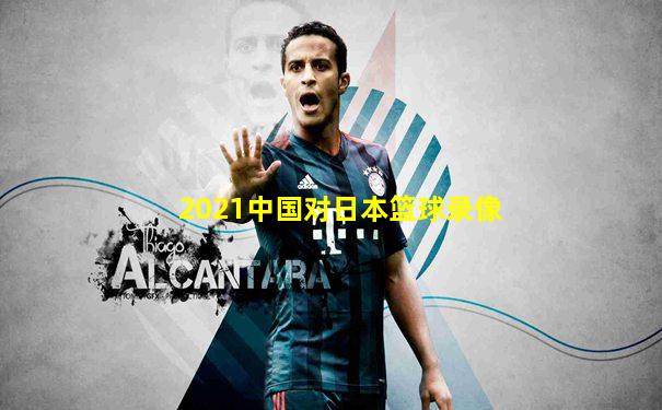 2021中国对日本篮球录像