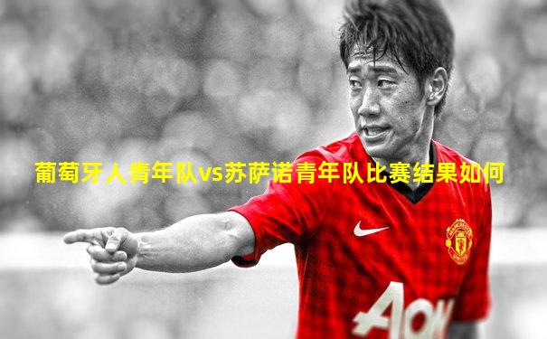 葡萄牙人青年队vs苏萨诺青年队比赛结果如何