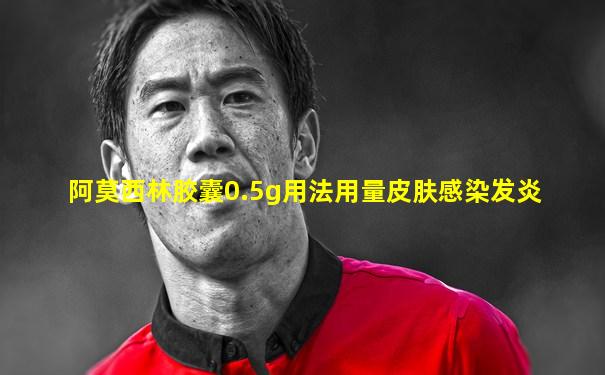 阿莫西林胶囊0.5g用法用量皮肤感染发炎