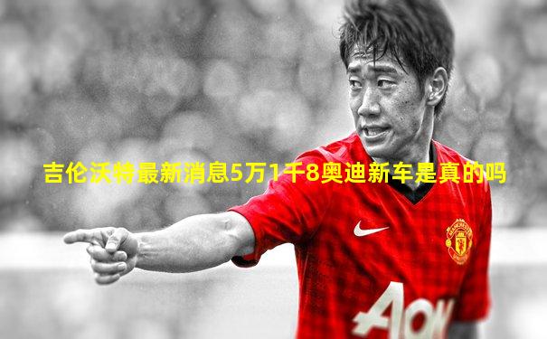 吉伦沃特最新消息5万1千8奥迪新车是真的吗