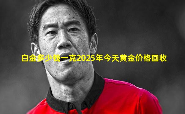 白金多少钱一克2025年今天黄金价格回收