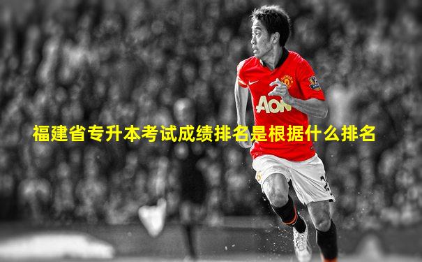 福建省专升本考试成绩排名是根据什么排名